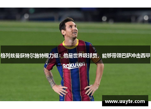 格列兹曼获特尔施特根力挺：他是世界级球员，能够带领巴萨冲击西甲