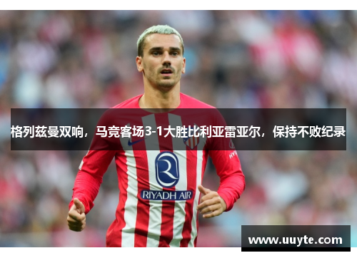 格列兹曼双响，马竞客场3-1大胜比利亚雷亚尔，保持不败纪录