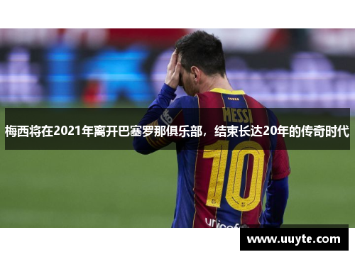 梅西将在2021年离开巴塞罗那俱乐部，结束长达20年的传奇时代