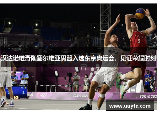 汉达诺维奇随塞尔维亚男篮入选东京奥运会，见证荣耀时刻