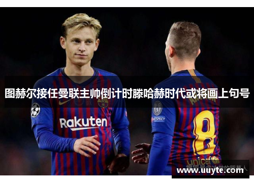 图赫尔接任曼联主帅倒计时滕哈赫时代或将画上句号