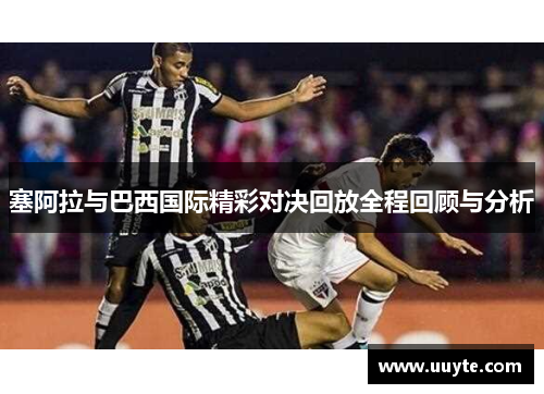 塞阿拉与巴西国际精彩对决回放全程回顾与分析