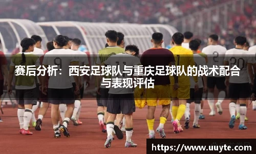 赛后分析：西安足球队与重庆足球队的战术配合与表现评估